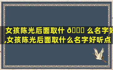 女孩陈光后面取什 🐕 么名字好,女孩陈光后面取什么名字好听点
